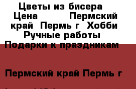 Цветы из бисера. › Цена ­ 500 - Пермский край, Пермь г. Хобби. Ручные работы » Подарки к праздникам   . Пермский край,Пермь г.